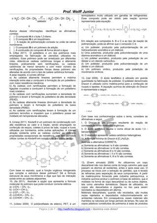 Prof. Welff Junior
                                                               termoplástico muito utilizado em garrafas de refrigerantes.
  n H2C = CH − CH = CH2    ( − H2C − CH = CH − CH2 − ) n
                             pT
                            →                                  Esse composto pode ser obtido pela reação química
                         catalisador                           representada pela equação:

                 A                           B

Acerca dessas informações, identifique as afirmativas
corretas:
( ) O composto A é o buta-1,3-dieno.
( ) O composto B é um biopolímero.
(    ) A reação de polimerização consiste na união de vários   Em relação aos compostos A, B e C e ao tipo de reação de
monômeros.                                                     polimerização, pode-se afirmar que o composto C é:
( ) O composto B é um polímero de adição.                      a) Um poliéster, produzido pela policondensação de um
( ) A combustão do composto A forma álcool e água.             hidrocarboneto aromático e um diálcool.
8. (Ufpa 2011) O polietileno é um dos polímeros mais           b) Uma poliamida, produzida pela policondensação de uma
empregados na fabricação de utensílios utilizados no           diamina aromática e um diálcool.
cotidiano. Esse polímero pode ser sintetizado por diferentes   c) Um poliéter aromático, produzido pela poliadição de um
rotas, obtendo-se cadeias carbônicas longas e altamente        diéster e um diácido carboxílico.
lineares, praticamente sem ramificações, ou cadeias            d) Um poliéster, produzido pela policondensação de um
carbônicas de menor tamanho e com maior número de              diéster e um diálcool.
ramificações. As propriedades físicas desse polímero são       e) Um polímero vinílico, produzido pela poliadição de
alteradas de acordo com o tipo de cadeia carbônica formada.    monômeros vinílicos.
A esse respeito, é correto afirmar:
a) As cadeias altamente lineares permitem a máxima             12. (Uel 2009) O ácido tereftálico é utilizado em grande
interação entre elas e conduzem à formação de um polietileno   quantidade na fabricação de poliéster. O poliéster denominado
com maior resistência mecânica.                                Dracon é utilizado como matéria-prima para a confecção de
b) As cadeias com ramificações permitem a formação de          roupas e tapetes. A equação química de obtenção do Dracon
ligações cruzadas e conduzem à formação de um polietileno      é representada a seguir.
mais cristalino.
c) As cadeias com ramificações aumentam a densidade do
polímero e levam à formação do polietileno de alta densidade
(PEAD).
d) As cadeias altamente lineares diminuem a densidade do
polímero e levam à formação do polietileno de baixa
densidade (PEBD).
e) As cadeias com ramificações levam à formação de um
polímero termofixo e impedem que o polietileno possa ser
moldado em temperaturas elevadas.                              Com base nos conhecimentos sobre o tema, considere as
                                                               afirmativas a seguir.
9. (Unesp 2011) Kevlar® é um polímero de condensação com       I. O Dracon é um polímero resultante da reação de
alta resistência ao calor e à tração, sendo empregado na       condensação entre moléculas orgânicas.
confecção de esquis, coletes à prova de bala, roupas e luvas
                                                               II. O ácido tereftálico recebe o nome oficial de ácido 1,4 -
utilizadas por bombeiros, entre outras aplicações. A intensa
                                                               benzenodioico.
atração existente entre as cadeias confere ao polímero
propriedades excepcionais de resistência, que têm permitido    III. O etanodiol apresenta cadeia carbônica heterogênea.
utilizar cordas do Kevlar® em substituição aos cabos de aço.   IV. A fórmula mínima do Dracon é [C10H8O4]n.
                                                               Assinale a alternativa CORRETA.
                                                               a) Somente as afirmativas I e II são corretas.
                                                               b) Somente as afirmativas I e III são corretas.
                                                               c) Somente as afirmativas III e IV são corretas.
                                                               d) Somente as afirmativas I, II e IV são corretas.
                                                               e) Somente as afirmativas II, III e IV são corretas.

                                                               13. (Enem simulado 2009)          Ao utilizarmos um copo
                                                               descartável não nos damos conta do longo caminho pelo qual
                                                               passam os átomos ali existentes, antes e após esse uso. O
Com base no exposto, qual a função orgânica nitrogenada        processo se inicia com a extração do petróleo, que é levado
que compõe a estrutura desse polímero? Dê a fórmula            às refinarias para separação de seus componentes. A partir
estrutural de seus monômeros e diga que tipo de interação      da matéria-prima fornecida pela indústria petroquímica, a
existe entre as cadeias adjacentes.                            indústria química produz o polímero à base de estireno, que é
10. (Ita 2011) Assinale a opção que apresenta a fórmula        moldado na forma de copo descartável ou de outros objetos,
molecular do polímero que pode conduzir corrente elétrica.     tais como utensílios domésticos. Depois de utilizados, os
a) –[-CH2 – CH2 –]-n                                           copos são descartados e jogados no lixo para serem
b) –[-CH = CH–]-n                                              reciclados ou depositados em aterros.
c) –[-CF2 – CF2 –]-n                                           Materiais descartáveis, quando não reciclados, são muitas
d) –[-CHCH3 – CH2 –]-n                                         vezes rejeitados e depositados indiscriminadamente em
e) –[-CHOH – CH2 –]-n                                          ambientes naturais. Em consequência, esses materiais são
                                                               mantidos na natureza por longo período de tempo. No caso de
11. (Udesc 2009) O poli(tereftalato de etileno), PET, é um     copos plásticos constituídos de polímeros à base de produtos

                           Página 2 de 7 - http://welfinho.blogspot.com - Química com Amor!
 