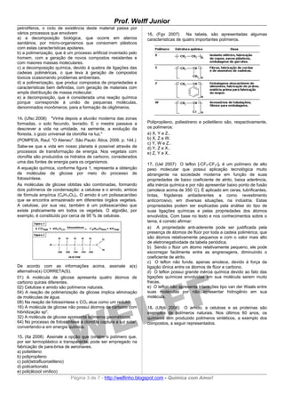 Prof. Welff Junior
petrolíferos, o ciclo de existência deste material passa por
vários processos que envolvem                                      16. (Fgv 2007)       Na tabela, são apresentadas algumas
a) a decomposição biológica, que ocorre em aterros                 características de quatro importantes polímeros.
sanitários, por micro-organismos que consomem plásticos
com estas características apolares.
b) a polimerização, que é um processo artificial inventado pelo
homem, com a geração de novos compostos resistentes e
com maiores massas moleculares.
c) a decomposição química, devido à quebra de ligações das
cadeias poliméricas, o que leva à geração de compostos
tóxicos ocasionando problemas ambientais.
d) a polimerização, que produz compostos de propriedades e
características bem definidas, com geração de materiais com
ampla distribuição de massa molecular.
e) a decomposição, que é considerada uma reação química
porque corresponde à união de pequenas moléculas,
denominados monômeros, para a formação de oligômeros.

14. (Ufsc 2008) "Vinha depois a aluvião moderna das zonas
formadas, o solo fecundo, lavradio. E o mestre passava a           Polipropileno, poliestireno e polietileno são, respectivamente,
descrever a vida na umidade, na semente, a evolução da             os polímeros:
floresta, o gozo universal da clorofila na luz."                   a) X, Y e Z..
(POMPEIA, Raul. "O Ateneu". São Paulo: Ática, 2006. p. 144.)       b) X, Z e W.
                                                                   c) Y, W e Z..
Sabe-se que a vida em nosso planeta é possível através de          d) Y, Z e X..
processos de transformação de energia. Nos vegetais com            e) Z, Y e X..
clorofila são produzidos os hidratos de carbono, considerados
uma das fontes de energia para os organismos.
                                                                   17. (Uel 2007) O teflon [-CF2-CF2-]n é um polímero de alto
A equação química, conforme figura 1, representa a obtenção        peso molecular que possui aplicação tecnológica muito
de moléculas de glicose por meio do processo de                    abrangente na sociedade moderna em função de suas
fotossíntese.                                                      propriedades de baixo coeficiente de atrito, baixa aderência,
As moléculas de glicose obtidas são combinadas, formando           alta inércia química e por não apresentar baixo ponto de fusão
dois polímeros de condensação: a celulose e o amido, ambos         (amolece acima de 350 °C). É aplicado em ceras, lubrificantes,
de fórmula empírica (C6H10O5)n. O amido é um polissacarídeo        tintas, frigideiras antiaderentes e como revestimento
que se encontra armazenado em diferentes órgãos vegetais.          anticorrosivo, em diversas situações, na indústria. Estas
A celulose, por sua vez, também é um polissacarídeo que            propriedades podem ser explicadas pela análise do tipo de
existe praticamente em todos os vegetais. O algodão, por           suas ligações químicas e pelas propriedades dos átomos
exemplo, é constituído por cerca de 95 % de celulose.              envolvidos. Com base no texto e nos conhecimentos sobre o
                                                                   tema, é correto afirmar:
                                                                   a) A propriedade anti-aderente pode ser justificada pela
                                                                   presença de átomos de flúor por toda a cadeia polimérica, que
                                                                   são átomos relativamente pequenos e com o valor mais alto
                                                                   de eletronegatividade da tabela periódica.
                                                                   b) Sendo o flúor um átomo relativamente pequeno, ele pode
                                                                   escorregar facilmente entre as engrenagens, diminuindo o
                                                                   coeficiente de atrito.
                                                                   c) O teflon não funde, apenas amolece, devido à força da
De acordo com as informações acima, assinale a(s)                  ligação iônica entre os átomos de flúor e carbono.
alternativa(s) CORRETA(S).                                         d) O teflon possui grande inércia química devido ao fato das
01) A molécula de glicose apresenta quatro átomos de               ligações químicas envolvidas em sua molécula serem muito
carbono quirais diferentes.                                        fracas.
02) Celulose e amido são polímeros naturais.                       e) O teflon não apresenta interações tipo van der Waals entre
04) A reação de polimerização da glicose implica eliminação        suas moléculas por não apresentar hidrogênio em sua
de moléculas de água.                                              molécula.
08) Na reação de fotossíntese o CO2 atua como um redutor.
16) A molécula de glicose não possui átomos de carbono com         18. (Ufpb 2006) O amido, a celulose e as proteínas são
hibridização sp2.                                                  exemplos de polímeros naturais. Nos últimos 60 anos, os
32) A molécula de glicose apresenta isômeros geométricos.          químicos têm produzido polímeros sintéticos, a exemplo dos
64) No processo de fotossíntese a clorofila captura a luz solar,   compostos, a seguir representados.
convertendo-a em energia química.

15. (Ita 2008) Assinale a opção que contém o polímero que,
por ser termoplástico e transparente, pode ser empregado na
fabricação de para-brisa de aeronaves.
a) polietileno
b) polipropileno
c) poli(tetrafluoroetileno)
d) policarbonato
e) poli(álcool vinílico)
                            Página 3 de 7 - http://welfinho.blogspot.com - Química com Amor!
 