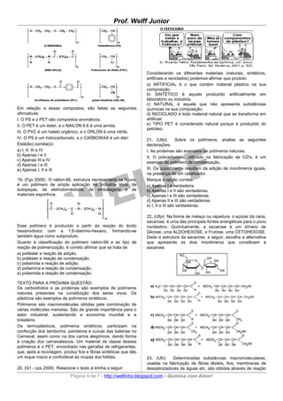 Prof. Welff Junior




                                                                  Considerando os diferentes materiais (naturais, sintéticos,
                                                                  artificiais e reciclados) podemos afirmar que produto
                                                                  a) ARTIFICIAL é o que contém material plástico na sua
                                                                  composição.
                                                                  b) SINTÉTICO é aquele produzido artificialmente em
                                                                  laboratório ou indústria.
                                                                  c) NATURAL é aquele que não apresenta substâncias
Em relação a esses compostos, são feitas as seguintes             químicas na sua composição.
afirmativas:                                                      d) RECICLADO é todo material natural que se transforma em
I. O PS e o PET são compostos aromáticos.                         artificial.
II. O PET é um éster, e o NAILON 6.6 é uma amida.                 e) TIPO PET é considerado natural porque é produzido do
                                                                  petróleo.
III. O PVC é um haleto orgânico, e o ORLON é uma nitrila.
IV. O PS é um hidrocarboneto, e o CARBOWAX é um éter.             21. (Ufpi)        Sobre os polímeros, analise as seguintes
Está(ão) correta(s):                                              declarações.
a) I, II, III e IV                                                I. As proteínas são exemplos de polímeros naturais.
b) Apenas I e II                                                  II. O policarbonato, utilizado na fabricação de CD's, é um
c) Apenas III e IV
                                                                  exemplo de polímero de condensação.
d) Apenas I e III
e) Apenas I, II e III                                             III. Os copolímeros resultam da adição de monômeros iguais,
                                                                  na presença de um catalisador.
19. (Fgv 2006) O náilon-66, estrutura representada na figura,     Marque a opção correta.
é um polímero de ampla aplicação na indústria têxtil, de          a) Apenas I é verdadeira.
autopeças, de eletrodomésticos, de embalagens e de                b) Apenas I e II são verdadeiras.
materiais esportivos.                                             c) Apenas I e III são verdadeiras.
                                                                  d) Apenas II e III são verdadeiras.
                                                                  e) I, II e III são verdadeiras.

                                                                  22. (Ufpi) Na forma de melaço ou rapadura, o açúcar da cana,
                                                                  sacarose, é uma das principais fontes energéticas para o povo
Esse polímero é produzido a partir da reação do ácido             nordestino. Quimicamente, a sacarose é um dímero de
hexanodioico com a 1,6-diamino-hexano, formando-se                Glicose, uma ALDOHEXOSE, e Frutose, uma CETOHEXOSE.
também água como subproduto.                                      Dada a estrutura da sacarose, a seguir, escolha a alternativa
Quanto à classificação do polímero náilon-66 e ao tipo de         que apresenta os dois monômeros que constituem a
reação de polimerização, é correto afirmar que se trata de        sacarose.
a) poliéster e reação de adição.
b) poliéster e reação de condensação.
c) poliamida e reação de adição.
d) poliamina e reação de condensação.
e) poliamida e reação de condensação.

TEXTO PARA A PRÓXIMA QUESTÃO:
Os carboidratos e as proteínas são exemplos de polímeros
naturais presentes na constituição dos seres vivos. Os
plásticos são exemplos de polímeros sintéticos.
Polímeros são macromoléculas obtidas pela combinação de
várias moléculas menores. São de grande importância para o
setor industrial, sustentando a economia mundial e a
brasileira.
Os termoplásticos, polímeros sintéticos, participam na
confecção dos tamborins, pandeiros e cuícas das baterias no
Carnaval, assim como na dos carros alegóricos, dando forma
à criação dos carnavalescos. Um material da classe desses
polímeros é o PET, encontrado nas garrafas de refrigerantes,
que, após a reciclagem, produz fios e fibras sintéticas que dão
um toque macio e confortável às roupas dos foliões.               23. (Ufc)    Determinadas substâncias macromoleculares,
                                                                  usadas na fabricação de fibras têxteis, fios, membranas de
20. (G1 - cps 2006) Relacione o texto à tirinha a seguir:         dessalinizadores de águas etc. são obtidas através de reação
                            Página 4 de 7 - http://welfinho.blogspot.com - Química com Amor!
 