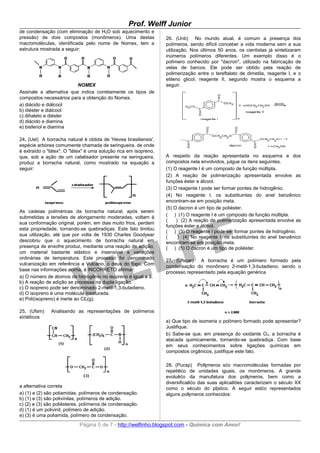 Prof. Welff Junior
de condensação (com eliminação de H2O sob aquecimento e
pressão) de dois compostos (monômeros). Uma destas                26. (Unb) No mundo atual, é comum a presença dos
macromoléculas, identificada pelo nome de Nomex, tem a            polímeros, sendo difícil conceber a vida moderna sem a sua
estrutura mostrada a seguir:                                      utilização. Nos últimos 50 anos, os cientistas já sintetizaram
                                                                  inúmeros polímeros diferentes. Um exemplo disso é o
                                                                  polímero conhecido por "dacron", utilizado na fabricação de
                                                                  velas de barcos. Ele pode ser obtido pela reação de
                                                                  polimerização entre o tereftalato de dimetila, reagente I, e o
                                                                  etileno glicol, reagente II, segundo mostra o esquema a
                          NOMEX                                   seguir.
Assinale a alternativa que indica corretamente os tipos de
compostos necessários para a obtenção do Nomex.
a) diácido e diálcool
b) diéster e diálcool
c) dihaleto e diéster
d) diácido e diamina
e) bisfenol e diamina

24. (Uel) A borracha natural é obtida de 'Hevea brasiliensis',
espécie arbórea comumente chamada de seringueira, de onde
é extraído o "látex". O "látex" é uma solução rica em isopreno,
que, sob a ação de um catalisador presente na seringueira,        A respeito da reação apresentada no esquema e dos
produz a borracha natural, como mostrado na equação a             compostos nela envolvidos, julgue os itens seguintes.
seguir:                                                           (1) O reagente I é um composto de função múltipla.
                                                                  (2) A reação de polimerização apresentada envolve as
                                                                  funções éster e álcool.
                                                                  (3) O reagente I pode ser formar pontes de hidrogênio.
                                                                  (4) No reagente I, os substituintes do anel benzênico
                                                                  encontram-se em posição meta.
                                                                  (5) O dacron é um tipo de poliéster.
As cadeias poliméricas da borracha natural, após serem
                                                                  ( ) (1) O reagente I é um composto de função múltipla.
submetidas a tensões de alongamento moderadas, voltam à
                                                                  (    ) (2) A reação de polimerização apresentada envolve as
sua conformação original, porém, em dias muito frios, perdem
                                                                  funções éster e álcool.
esta propriedade, tornando-se quebradiças. Este fato limitou
                                                                  ( ) (3) O reagente I pode ser formar pontes de hidrogênio.
sua utilização, até que por volta de 1930 Charles Goodyear        (     ) (4) No reagente I, os substituintes do anel benzênico
descobriu que o aquecimento de borracha natural em                encontram-se em posição meta.
presença de enxofre produz, mediante uma reação de adição,        ( ) (5) O dacron é um tipo de poliéster.
um material bastante elástico e insensível a variações
ordinárias de temperatura. Este processo foi denominado
                                                                  27. (Ufscar)   A borracha é um polímero formado pela
vulcanização em referência a Vulcano, o deus do fogo. Com
                                                                  condensação do monômero 2-metil-1,3-butadieno, sendo o
base nas informações acima, é INCORRETO afirmar:
                                                                  processo representado pela equação genérica
a) O número de átomos de hidrogênio no isopreno é igual a 8.
b) A reação de adição se processa na dupla ligação.
c) O isopreno pode ser denominado 2-metil-1,3-butadieno.
d) O isopreno é uma molécula insaturada.
e) Poli(isopreno) é inerte ao Cℓ2(g).

25. (Ufsm)    Analisando as representações de polímeros
sintéticos
                                                                  a) Que tipo de isomeria o polímero formado pode apresentar?
                                                                  Justifique.
                                                                  b) Sabe-se que, em presença do oxidante O3, a borracha é
                                                                  atacada quimicamente, tornando-se quebradiça. Com base
                                                                  em seus conhecimentos sobre ligações químicas em
                                                                  compostos orgânicos, justifique este fato.

                                                                  28. (Pucsp) Polķmeros sćo macromoléculas formadas por
                                                                  repetiēćo de unidades iguais, os monōmeros. A grande
                                                                  evoluēćo da manufatura dos polķmeros, bem como a
                                                                  diversificaēćo das suas aplicaēões caracterizam o século XX
a alternativa correta                                             como o século do plįstico. A seguir estćo representados
a) (1) e (2) são poliamidas, polímeros de condensação.            alguns polķmeros conhecidos:
b) (1) e (3) são polivinilas, polímeros de adição.
c) (2) e (3) são poliésteres, polímeros de condensação.
d) (1) é um polivinil, polímero de adição.
e) (3) é uma poliamida, polímero de condensação.
                            Página 5 de 7 - http://welfinho.blogspot.com - Química com Amor!
 