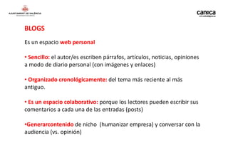 BLOGS
Es un espacio web personal

• Sencillo: el autor/es escriben párrafos, artículos, noticias, opiniones
a modo de diario personal (con imágenes y enlaces)

• Organizado cronológicamente: del tema más reciente al más
antiguo.

• Es un espacio colaborativo: porque los lectores pueden escribir sus
comentarios a cada una de las entradas (posts)

•Generarcontenido de nicho (humanizar empresa) y conversar con la
audiencia (vs. opinión)
 