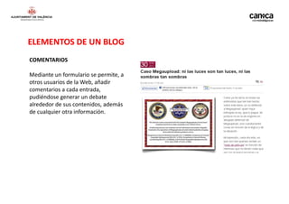 ELEMENTOS DE UN BLOG
COMENTARIOS

Mediante un formulario se permite, a
otros usuarios de la Web, añadir
comentarios a cada entrada,
pudiéndose generar un debate
alrededor de sus contenidos, además
de cualquier otra información.
 