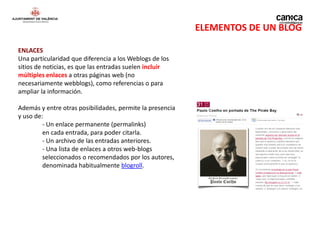 ELEMENTOS DE UN BLOG

ENLACES
Una particularidad que diferencia a los Weblogs de los
sitios de noticias, es que las entradas suelen incluir
múltiples enlaces a otras páginas web (no
necesariamente webblogs), como referencias o para
ampliar la información.

Además y entre otras posibilidades, permite la presencia
y uso de:
         - Un enlace permanente (permalinks)
         en cada entrada, para poder citarla.
         - Un archivo de las entradas anteriores.
         - Una lista de enlaces a otros web-blogs
         seleccionados o recomendados por los autores,
         denominada habitualmente blogroll.
 