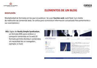 ELEMENTOS DE UN BLOG
REDIFUSIÓN

Multiplicidad de formatos en los que se publican. Se usan fuentes web -web feed- (un medio
de redifusión de contenido web. Se utiliza para suministrar información actualizada frecuentemente a
sus suscriptores.)



RSS: Siglas de Really Simple Syndication,
    un formato XML para sindicar o
    compartir contenido en la web (El
    formato permite distribuir contenidos
    sin necesidad de un navegador;
    ejemplo: e-mail)
 