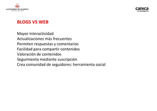 BLOGS VS WEB

Mayor interactividad
Actualizaciones más frecuentes
Permiten respuestas y comentarios
Facilidad para compartir contenidos
Valoración de contenidos
Seguimiento mediante suscripción
Crea comunidad de seguidores: herramienta social
 