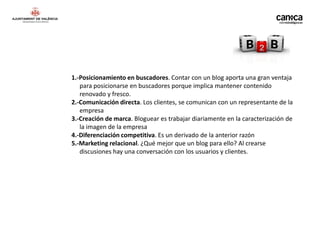 1.-Posicionamiento en buscadores. Contar con un blog aporta una gran ventaja
   para posicionarse en buscadores porque implica mantener contenido
   renovado y fresco.
2.-Comunicación directa. Los clientes, se comunican con un representante de la
   empresa
3.-Creación de marca. Bloguear es trabajar diariamente en la caracterización de
   la imagen de la empresa
4.-Diferenciación competitiva. Es un derivado de la anterior razón
5.-Marketing relacional. ¿Qué mejor que un blog para ello? Al crearse
   discusiones hay una conversación con los usuarios y clientes.
 