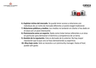 6.-Explotar nichos del mercado. Se puede tener acceso a relaciones con
   individuos de un nicho de mercado diferente a nuestro target tradicional.
7.-Relaciones públicas y medios. Los medios no tardarán en citarte si has dado en
   el clavo con un post interesante.
8.-Posicionarte como un experto. Nada como tratar temas referentes a un área
   en particular para demostrar el dominio y competencia de un tema.
9.-Gestión de la reputación. Esto es derivado de lo anterior. No hay mayor
   reputación que la que uno se hace demostrando su experticia.
10.-Muy bajo coste. Solo se necesita a un community manager. Hasta el host
   puede salir gratis
 