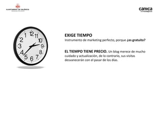 EXIGE TIEMPO
Instrumento de marketing perfecto, porque ¿es gratuito?


EL TIEMPO TIENE PRECIO. Un blog merece de mucho
cuidado y actualización, de lo contrario, sus visitas
desvanecerán con el pasar de los días.
 