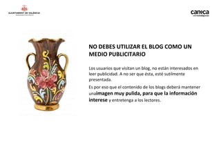 NO DEBES UTILIZAR EL BLOG COMO UN
MEDIO PUBLICITARIO

Los usuarios que visitan un blog, no están interesados en
leer publicidad. A no ser que ésta, esté sutilmente
presentada.
Es por eso que el contenido de los blogs deberá mantener
unaimagen muy pulida, para que la información
interese y entretenga a los lectores.
 