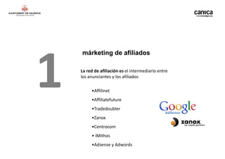 1
    márketing de afiliados

    La red de afiliación es el intermediario entre
    los anunciantes y los afiliados

         •Affilinet
         •Affiliatefuture
         •Tradedoubler
         •Zanox
         •Centrocom
         • iMithos
         •Adsense y Adwords
 