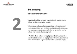 link building
    factores a tener en cuenta




2   •PageRank delsite: a mayor PageRankde la página que te
    enlaza, tendrá mayor valor para ti.

    •Número de enlaces salientes delsiteb: es importante el
    número de enlaces que contiene la página que te enlaza, ya
    que cuantos menos enlaces salientes tenga el sitio que te
    enlaza, mayor será el voto asignado

    • Posición de tu enlace en la página web: El lugar donde se
    estéubicado tu enlace en la página es relevante. Cuanto más
    cerca al inicio de la página se encuentre tu enlace, mejor.
 