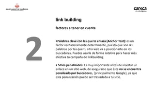 link building
    factores a tener en cuenta




2   •Palabras clave con las que te enlaza (Anchor Text): es un
    factor verdaderamente determinante, puesto que son las
    palabras por las que tu sitio web va a posicionarte en los
    buscadores. Puedes usarla de forma rotativa para hacer más
    efectiva tu campaña de linkbuilding.

    • Sitios penalizados: Es muy importante antes de insertar un
    enlace en un sitio web, de asegurarse que éste no se encuentra
    penalizado por buscadores, (principalmente Google), ya que
    esta penalización puede ser trasladada a tu sitio.
 