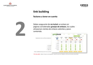 link building
    factores a tener en cuenta




2   Debes asegurarte de no incluir un enlace en
    páginas consideradas granjas de enlaces, las cuales
    almacenan cientos de enlaces salientes y poco
    contenido.
 