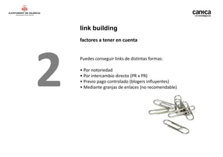 link building
    factores a tener en cuenta




2   Puedes conseguir links de distintas formas:

    • Por notoriedad
    • Por intercambio directo (PR x PR)
    • Previo pago controlado (blogers influyentes)
    • Mediante granjas de enlaces (no recomendable)
 
