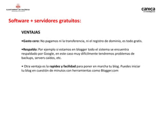 Software + servidores gratuitos:

     VENTAJAS
     •Gasto cero: No pagamos ni la transferencia, ni el registro de dominio, es todo gratis.

     •Respaldo: Por ejemplo si estamos en blogger todo el sistema se encuentra
     respaldado por Google, en este caso muy difícilmente tendremos problemas de
     backups, servers caídos, etc.

     • Otra ventaja es la rapidez y facilidad para poner en marcha tu blog. Puedes iniciar
     tu blog en cuestión de minutos con herramientas como Blogger.com
 