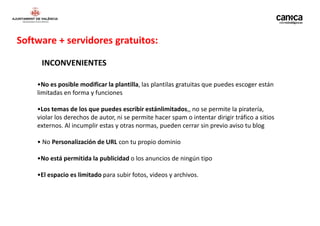 Software + servidores gratuitos:

     INCONVENIENTES

    •No es posible modificar la plantilla, las plantilas gratuitas que puedes escoger están
    limitadas en forma y funciones

    •Los temas de los que puedes escribir estánlimitados,, no se permite la piratería,
    violar los derechos de autor, ni se permite hacer spam o intentar dirigir tráfico a sitios
    externos. Al incumplir estas y otras normas, pueden cerrar sin previo aviso tu blog

    • No Personalización de URL con tu propio dominio

    •No está permitida la publicidad o los anuncios de ningún tipo

    •El espacio es limitado para subir fotos, videos y archivos.
 