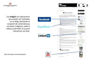 Los widgets son aplicaciones
      que pueden ser instaladas
       en un blog, facilitando la
    recepción de contenidos (ya
   sea texto, imágenes, audio o
   vídeos) y permiten al usuario
            interactuar con éste.




http://now.sprint.com/nownetwork/
 