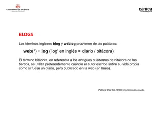 BLOGS
Los términos ingleses blog y weblog provienen de las palabras:

  web(*) + log ('log' en inglés = diario / bitácora)
El término bitácora, en referencia a los antiguos cuadernos de bitácora de los
barcos, se utiliza preferentemente cuando el autor escribe sobre su vida propia
como si fuese un diario, pero publicado en la web (en línea).




                                                    (*) World Wide Web (WWW) o Red informática mundia
 