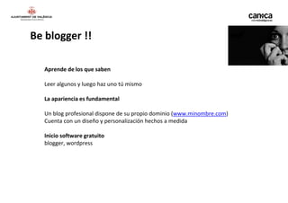 Be blogger !!

   Aprende de los que saben

   Leer algunos y luego haz uno tú mismo

   La apariencia es fundamental

   Un blog profesional dispone de su propio dominio (www.minombre.com)
   Cuenta con un diseño y personalización hechos a medida

   Inicio software gratuito
   blogger, wordpress
 