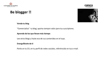 Be blogger !!

    Vende tu blog

    “Comercializa” tu blog; aporta siempre valor para tus suscriptores.

    Aprende de los que llevan más tiempo

    Lee otros blogs y hazte eco de sus contenidos en el tuyo.

    Enorgullécete de ti

    Ponlo en tu CV, en tu perfil de redes sociales, referéncialo en tus e-mail.
 