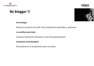Be blogger !!

    Sé estratega

    Decide el uso que le vas a dar. Esto condicionará contenidos y apariencia.

    La sencillez como meta

    Incluye los elementos necesarios, no los más espectaculares.

    Constancia como disciplina

    Sé constante en la actualización, pero no canses.
 