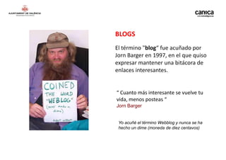 BLOGS
El término "blog“ fue acuñado por
Jorn Barger en 1997, en el que quiso
expresar mantener una bitácora de
enlaces interesantes.


“ Cuanto más interesante se vuelve tu
vida, menos posteas “
Jorn Barger


 Yo acuñé el término Webblog y nunca se ha
 hecho un dime (moneda de diez centavos)
 