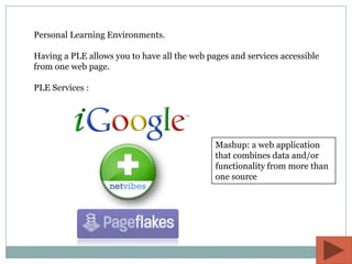 Personal Learning Environments.

Having a PLE allows you to have all the web pages and services accessible
from one web page.

PLE Services :




                                              Mashup: a web application
                                              that combines data and/or
                                              functionality from more than
                                              one source
 