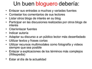 Un buen  bloguero  debería: Enlazar sus entradas a muchas y variadas fuentes Contestar los comentarios de sus lectores Listar otros blogs de interés en su blog Participar en las discusiones realizadas por otros blogs de interés Citar/enlazar fuentes Indicar autoría Adaptar su discurso a un público lector más desenfadado Utilizar textos y frases cortas Utilizar recursos multimodales como fotografía y videos siempre que sea posible Enlazar a explicaciones de los términos más complejos (Wikepedia) Estar al día de la actualidad   