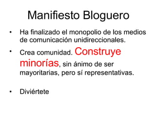 Manifiesto Bloguero Ha finalizado el monopolio de los medios de comunicación unidireccionales. Crea comunidad.  Construye minorías , sin ánimo de ser mayoritarias, pero sí representativas. Diviértete  