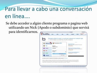 Para llevar a cabo una conversación
en línea….
Se debe acceder a algún cliente programa o pagina web
  utilizando un Nick (Apodo o subdominio) que servirá
  para identificarnos.
 