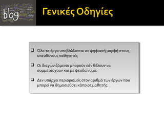  Όλα τα έργα υποβάλλονται σε ψηφιακή μορφή στους
 Όλα τα έργα υποβάλλονται σε ψηφιακή μορφή στους
  υπεύθυνους καθηγητές
   υπεύθυνους καθηγητές

 Οι διαγωνιζόμενοι μπορούν εάν θέλουν να
 Οι διαγωνιζόμενοι μπορούν εάν θέλουν να
  συμμετάσχουν και με ψευδώνυμο.
   συμμετάσχουν και με ψευδώνυμο.

 Δεν υπάρχει περιορισμός στον αριθμό των έργων που
 Δεν υπάρχει περιορισμός στον αριθμό των έργων που
  μπορεί να δημοσιεύσει κάποιος μαθητής.
   μπορεί να δημοσιεύσει κάποιος μαθητής.
 