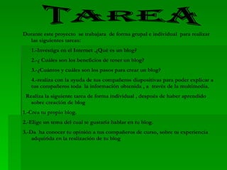TAREA Durante este proyecto  se trabajara  de forma grupal e individual  para realizar las siguientes tareas:  1.-Investiga en el Internet .¿Qué es un blog? 2.-¿ Cuáles son los beneficios de tener un blog? 3.-¿Cuántos y cuáles son los pasos para crear un blog? 4.-realiza con la ayuda de tus compañeros diapositivas para poder explicar a tus compañeros toda  la información obtenida , a  través de la multimedia. Realiza la siguiente tarea de forma individual , después de haber aprendido  sobre creación de blog 1.-Crea tu propio blog. 2.-Elige un tema del cual te gustaría hablar en tu blog. 3.-Da  ha conocer tu opinión a tus compañeros de curso, sobre tu experiencia adquirida en la realización de tu blog 