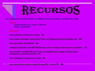 En la aplicación de este proyecto se utilizarán recursos físicos y recursos de la Red. Físicos: - Computadoras con acceso a Internet. - Equipo multimedia De la Red: www.aulablog.com/que-es-un-blog - 79k www.masternewmedia.org/es/como-hacer-un-blog/guia-para-principiantes.htm - 99k www.atinachile.cl/node/3258 - 84k -  inedugra.wordpress.com/2007/05/22/como-crear-un-blog-y-no-fracasar-en-el-intento/ - 37k zonacerebral.com/2007/08/como-crear-una-plantilla-para-blogger-primera-parte- composicion-y-estructura.html - 57k  www.weblogssl.com/que-es-un-blog - 10k  www.educacionenvalores.org/article.php3?id_article=737 - 59k  RECURSOS 