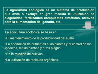 La agricultura ecológica es un sistema de producción
que evita o excluye en gran medida la utilización de
plaguicidas, fertilizantes compuestos sintéticos, aditivos
para la alimentación del ganado, etc..


La agricultura ecológica se basa en:
•El mantenimiento de la productividad del suelo
•La aportación de nutrientes a las plantas y el control de los
insectos, malas hierbas y otras plagas.
•En la rotación de cultivos
•La utilización de residuos orgánicos.
 