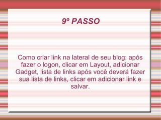 9º PASSO



Como criar link na lateral de seu blog: após
  fazer o logon, clicar em Layout, adicionar
Gadget, lista de links após você deverá fazer
 sua lista de links, clicar em adicionar link e
                     salvar.
 
