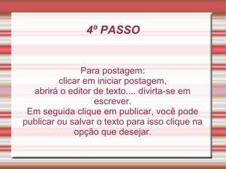 4º PASSO


               Para postagem:
         clicar em iniciar postagem,
  abrirá o editor de texto.... divirta-se em
                  escrever.
 Em seguida clique em publicar, você pode
publicar ou salvar o texto para isso clique na
             opção que desejar.
 