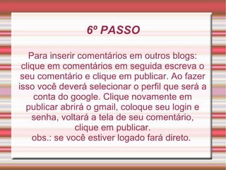 6º PASSO

   Para inserir comentários em outros blogs:
 clique em comentários em seguida escreva o
 seu comentário e clique em publicar. Ao fazer
isso você deverá selecionar o perfil que será a
     conta do google. Clique novamente em
  publicar abrirá o gmail, coloque seu login e
    senha, voltará a tela de seu comentário,
               clique em publicar.
    obs.: se você estiver logado fará direto.
 
