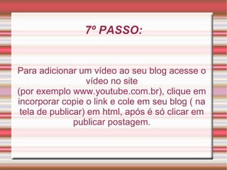 7º PASSO:


Para adicionar um vídeo ao seu blog acesse o
                  vídeo no site
(por exemplo www.youtube.com.br), clique em
incorporar copie o link e cole em seu blog ( na
 tela de publicar) em html, após é só clicar em
               publicar postagem.
 
