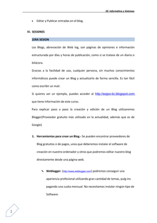 Of. Informática y Sistemas


       •   Editar y Publicar entradas en el blog.


    IV. SESIONES

       1ERA SESION

       Los Blogs, abreviación de Web log, son páginas de opiniones e información

       estructurada por días y horas de publicación, como si se tratase de un diario o

       bitácora.

       Gracias a la facilidad de uso, cualquier persona, sin muchos conocimientos

       informáticos puede crear un Blog y actualizarlo de forma sencilla. Es tan fácil

       como escribir un mail.

       Si quieres ver un ejemplo, puedes acceder al http://eqipo-tic.blogspot.com

       que tiene información de este curso.

       Para explicar paso a paso la creación y edición de un Blog utilizaremos

       Blogger(Proveedor gratuito más utilizado en la actualidad, además que es de

       Google)


       1. Herramientas para crear un Blog.- Se pueden encontrar proveedores de

           Blog gratuitos o de pagos, unos que deberemos instalar el software de

           creación en nuestro ordenador y otros que podremos editar nuestro blog

           directamente desde una página web.


                  Weblogger: (http://www.weblogger.com) podremos conseguir una

                   apariencia profesional utilizando gran cantidad de temas, pulg-ins

                   pagando una cuota mensual. No necesitamos instalar ningún tipo de

                   Software.




2
 