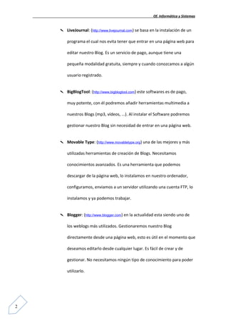 Of. Informática y Sistemas


       LiveJournal: (http://www.livejournal.com) se basa en la instalación de un

        programa el cual nos evita tener que entrar en una página web para

        editar nuestro Blog. Es un servicio de pago, aunque tiene una

        pequeña modalidad gratuita, siempre y cuando conozcamos a algún

        usuario registrado.


       BigBlogTool: (http://www.bigblogtool.com) este softwares es de pago,

        muy potente, con él podremos añadir herramientas multimedia a

        nuestros Blogs (mp3, vídeos, ...). Al instalar el Software podremos

        gestionar nuestro Blog sin necesidad de entrar en una página web.


       Movable Type: (http://www.movabletype.org) una de las mejores y más

        utilizadas herramientas de creación de Blogs. Necesitamos

        conocimientos avanzados. Es una herramienta que podemos

        descargar de la página web, lo instalamos en nuestro ordenador,

        configuramos, enviamos a un servidor utilizando una cuenta FTP, lo

        instalamos y ya podemos trabajar.


       Blogger: (http://www.blogger.com) en la actualidad esta siendo uno de

        los weblogs más utilizados. Gestionaremos nuestro Blog

        directamente desde una página web, esto es útil en el momento que

        deseamos editarlo desde cualquier lugar. Es fácil de crear y de

        gestionar. No necesitamos ningún tipo de conocimiento para poder

        utilizarlo.




2
 