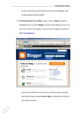 Of. Informática y Sistemas


          En este curso veremos cómo iniciarnos como usuario de Blogger, crear

          un Blog, editarlo y hacerlo público.


    2. Herramientas para crear un Blog.- Vamos a crear un Blog utilizando las

       posibilidades que nos ofrece Blogger. En primer lugar deberemos crear una

       cuenta de usuario en esta página, así que inicia tu navegador y accede a la

       página www.blogger.com




          Una vez en ella deberemos crear nuestra cuenta de usuario, para ello

          pulsa sobre el botón naranja: Crear un Blog, a continuación se iniciará 3

          pasos para la creación:




2
 