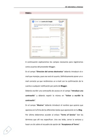 Of. Informática y Sistemas


    PASO 1




    A continuación explicaremos los campos necesarios para registrarnos

    como usuarios del proveedor Blogger.

    En el campo "Direccion del correo electronico" deberás introducir el e-

    mail que manejas, pues ese será el usuario. Definitivamente poner un e-

    mail correcto ya que recibiremos un e-mail con la confirmación de la

    cuenta o cualquier notificación por parte de Blogger.

    Deberás escribir una contraseña de acceso en el campo "Introduce una

    contraseña" y deberás repetir la misma en "Volver a escribir la

    contraseña".

    En el campo "Mostrar" deberás introducir el nombre que quieres que

    aparezca en la firma de los diferentes textos que aparecerán en tu Blog.

    Por último deberemos acceder al enlace "Terms of Service" leer los

    términos que allí nos especifican. Una vez leído, cerrar la ventana y

    hacer un clic sobre el recuadro de opción de "Acceptance of Terms".


2
 