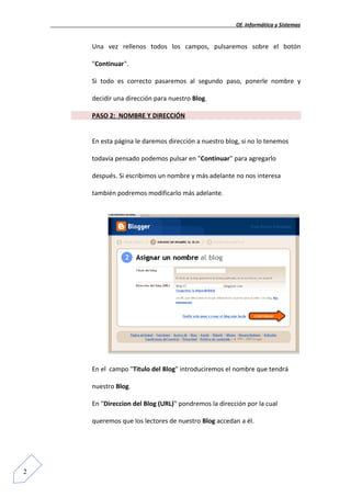 Of. Informática y Sistemas


    Una vez rellenos todos los campos, pulsaremos sobre el botón

    "Continuar".

    Si todo es correcto pasaremos al segundo paso, ponerle nombre y

    decidir una dirección para nuestro Blog.

    PASO 2: NOMBRE Y DIRECCIÓN


    En esta página le daremos dirección a nuestro blog, si no lo tenemos

    todavía pensado podemos pulsar en "Continuar" para agregarlo

    después. Si escribimos un nombre y más adelante no nos interesa

    también podremos modificarlo más adelante.




    En el campo "Titulo del Blog" introduciremos el nombre que tendrá

    nuestro Blog.

    En "Direccion del Blog (URL)" pondremos la dirección por la cual

    queremos que los lectores de nuestro Blog accedan a él.




2
 