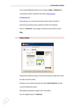 Of. Informática y Sistemas


    En el caso del Blog del ponente se ha creado un Blog en Mailxmail al

    cual puedes acceder utilizando este enlace: http://equipo-

    tic.blogspot.com

    Recuerda que no es necesario ponerle nombre ahora y decidir la

    dirección que tendrá ya que lo podemos decidir más adelante.

    Pulsa en "Continuar" para escoger la apariencia que tendrá nuestro

    Blog.


    PASO 3: ESTILO




    Simplemente deberás escoger uno de ellos pulsando al lado del nombre

    de cada uno de los estilos.

    Puedes ver una muestra haciendo Clic sobre Vista Preliminar de cada

    una de los diferentes estilos.

    Más adelante podremos escoger entre más estilos.

    Una vez elegido pulsa en "Continuar".



2
 