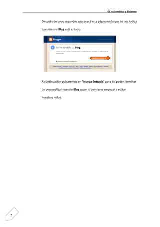Of. Informática y Sistemas


    Después de unos segundos aparecerá esta página en la que se nos indica

    que nuestro Blog está creado.




    A continuación pulsaremos en "Nueva Entrada" para así poder terminar

    de personalizar nuestro Blog o por lo contrario empezar a editar

    nuestras notas.




2
 