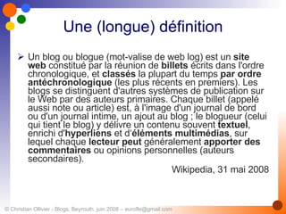 Une (longue) définition Un blog ou blogue (mot-valise de web log) est un  site web  constitué par la réunion de  billets  écrits dans l'ordre chronologique, et  classés  la plupart du temps  par ordre antéchronologique  (les plus récents en premiers). Les blogs se distinguent d'autres systèmes de publication sur le Web par des auteurs primaires. Chaque billet (appelé aussi note ou article) est, à l'image d'un journal de bord ou d'un journal intime, un ajout au blog ; le blogueur (celui qui tient le blog) y délivre un contenu souvent  textuel , enrichi d' hyperliens  et d‘ éléments multimédias , sur lequel chaque  lecteur peut  généralement  apporter des   commentaires  ou opinions personnelles (auteurs secondaires). Wikipedia, 31 mai 2008 