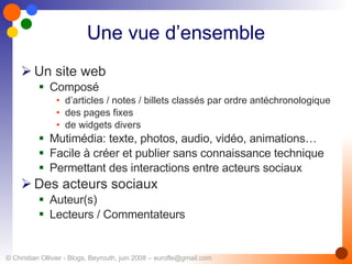 Une vue d’ensemble Un site web Composé  d’articles / notes / billets classés par ordre antéchronologique des pages fixes de widgets divers Mutimédia: texte, photos, audio, vidéo, animations… Facile à créer et publier sans connaissance technique Permettant des interactions entre acteurs sociaux Des acteurs sociaux Auteur(s) Lecteurs / Commentateurs 