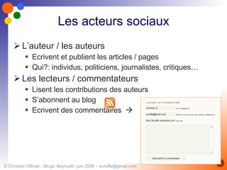 Les acteurs sociaux L’auteur / les auteurs Ecrivent et publient les articles / pages Qui?: individus, politiciens, journalistes, critiques… Les lecteurs / commentateurs Lisent les contributions des auteurs S’abonnent au blog  Ecrivent des commentaires   