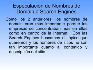 Especulación de Nombres de Domain a Search Engines Como los 2 anteriores, los nombres de domain eran muy importante porque las empresas se concentraban mas en ellas como en centro de la Internet.  Con las Search Engines buscamos el tópico que queremos y los nombres de sitios no son tan importante cuanto al contenido y descripción del sitio. 