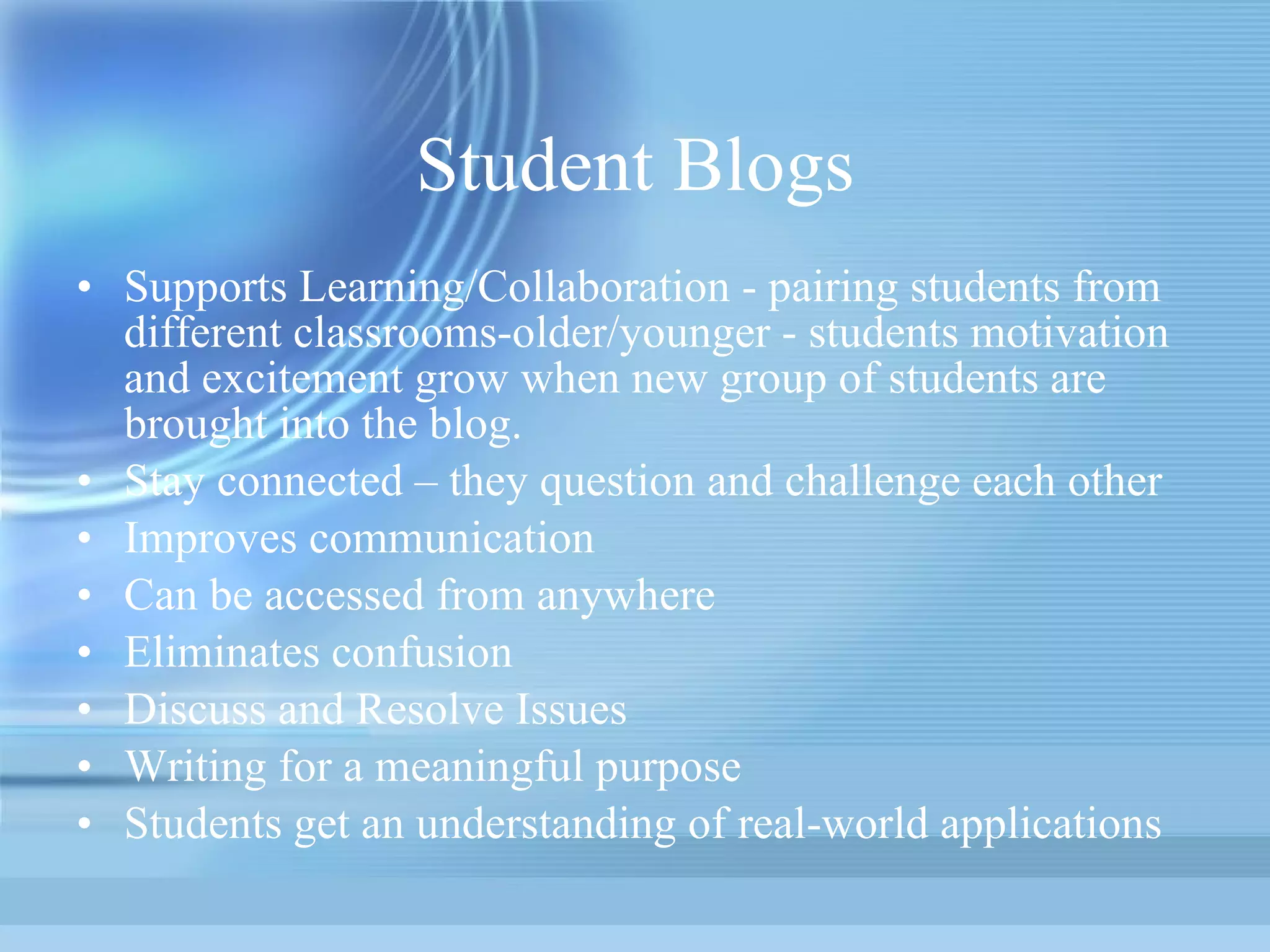 Student Blogs Supports Learning/Collaboration - pairing students from different classrooms-older/younger - students motivation and excitement grow when new group of students are brought into the blog. Stay connected – they question and challenge each other Improves communication Can be accessed from anywhere Eliminates confusion Discuss and Resolve Issues Writing for a meaningful purpose Students get an understanding of real-world applications 